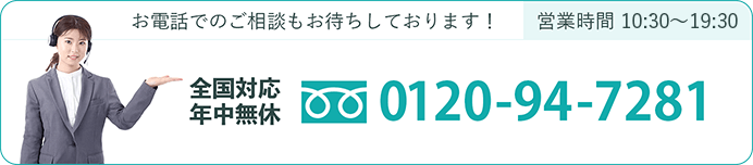 お電話でのご相談もお待ちしております！営業時間 10:30〜19:30 全国対応 年中無休 0120-94-7281